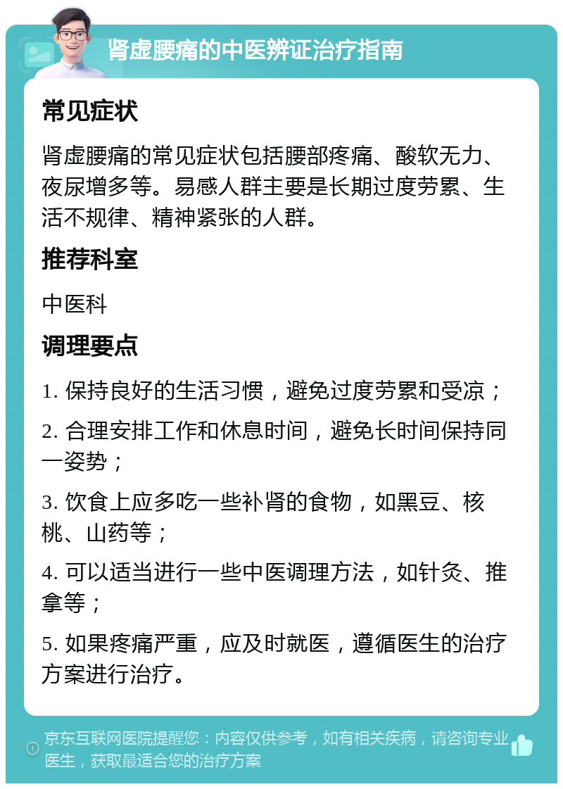 肾虚腰痛的中医辨证治疗指南 常见症状 肾虚腰痛的常见症状包括腰部疼痛、酸软无力、夜尿增多等。易感人群主要是长期过度劳累、生活不规律、精神紧张的人群。 推荐科室 中医科 调理要点 1. 保持良好的生活习惯，避免过度劳累和受凉； 2. 合理安排工作和休息时间，避免长时间保持同一姿势； 3. 饮食上应多吃一些补肾的食物，如黑豆、核桃、山药等； 4. 可以适当进行一些中医调理方法，如针灸、推拿等； 5. 如果疼痛严重，应及时就医，遵循医生的治疗方案进行治疗。