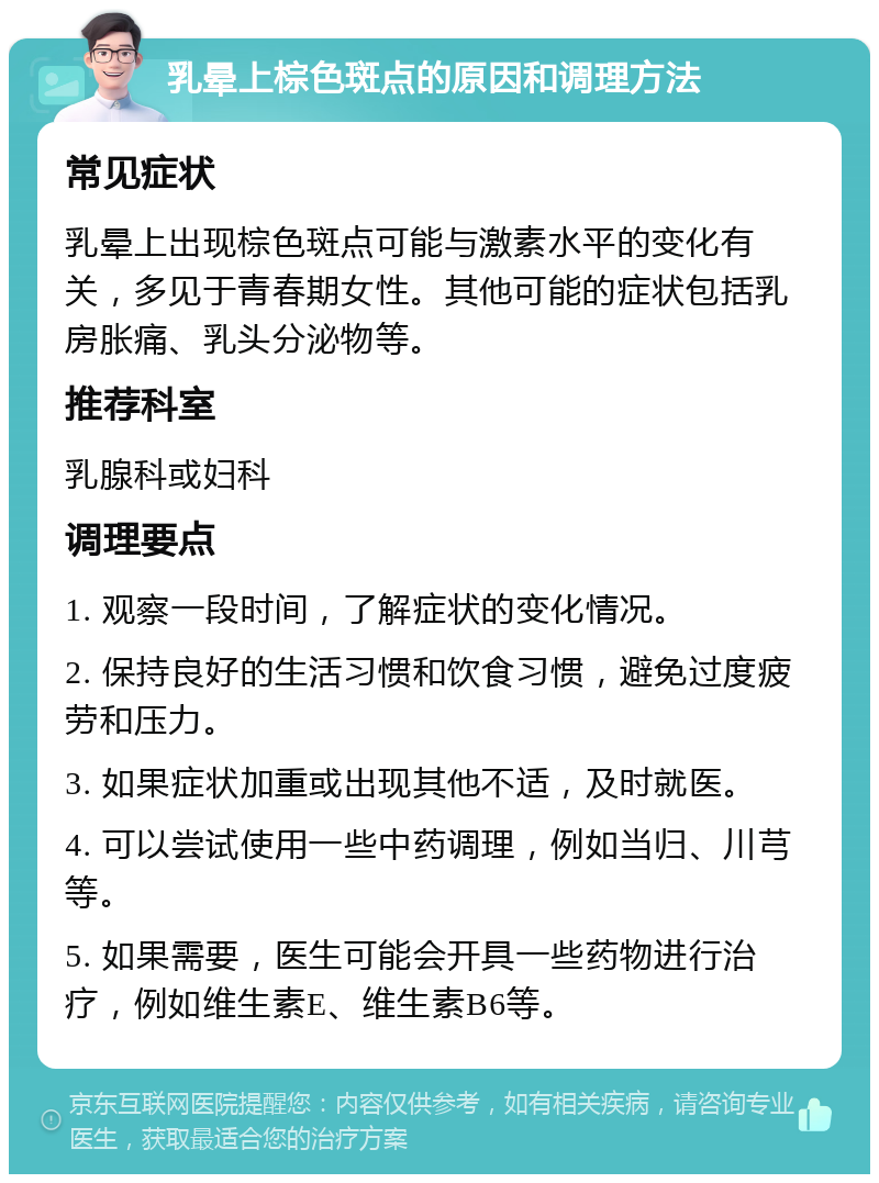 乳晕上棕色斑点的原因和调理方法 常见症状 乳晕上出现棕色斑点可能与激素水平的变化有关，多见于青春期女性。其他可能的症状包括乳房胀痛、乳头分泌物等。 推荐科室 乳腺科或妇科 调理要点 1. 观察一段时间，了解症状的变化情况。 2. 保持良好的生活习惯和饮食习惯，避免过度疲劳和压力。 3. 如果症状加重或出现其他不适，及时就医。 4. 可以尝试使用一些中药调理，例如当归、川芎等。 5. 如果需要，医生可能会开具一些药物进行治疗，例如维生素E、维生素B6等。