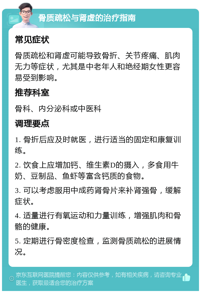 骨质疏松与肾虚的治疗指南 常见症状 骨质疏松和肾虚可能导致骨折、关节疼痛、肌肉无力等症状，尤其是中老年人和绝经期女性更容易受到影响。 推荐科室 骨科、内分泌科或中医科 调理要点 1. 骨折后应及时就医，进行适当的固定和康复训练。 2. 饮食上应增加钙、维生素D的摄入，多食用牛奶、豆制品、鱼虾等富含钙质的食物。 3. 可以考虑服用中成药肾骨片来补肾强骨，缓解症状。 4. 适量进行有氧运动和力量训练，增强肌肉和骨骼的健康。 5. 定期进行骨密度检查，监测骨质疏松的进展情况。