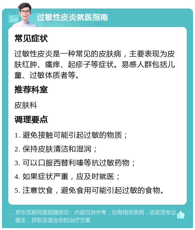 过敏性皮炎就医指南 常见症状 过敏性皮炎是一种常见的皮肤病，主要表现为皮肤红肿、瘙痒、起疹子等症状。易感人群包括儿童、过敏体质者等。 推荐科室 皮肤科 调理要点 1. 避免接触可能引起过敏的物质； 2. 保持皮肤清洁和湿润； 3. 可以口服西替利嗪等抗过敏药物； 4. 如果症状严重，应及时就医； 5. 注意饮食，避免食用可能引起过敏的食物。