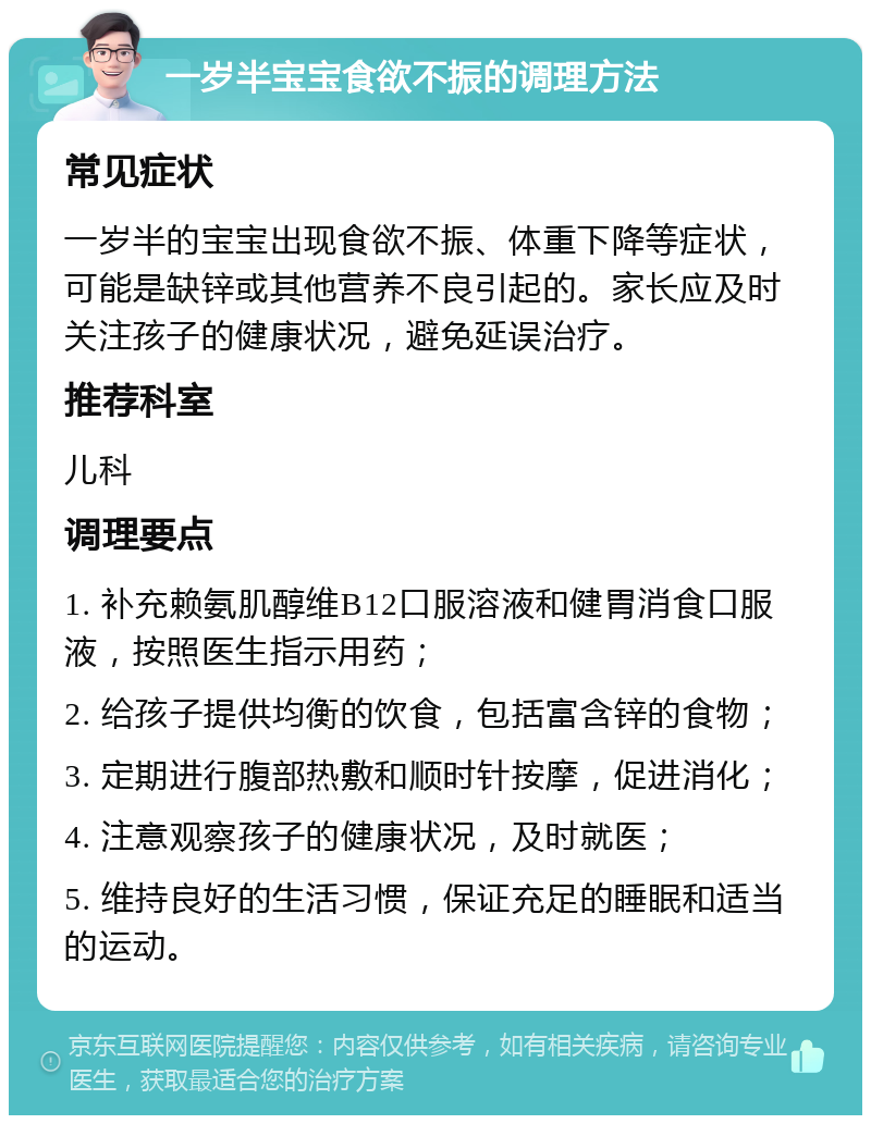 一岁半宝宝食欲不振的调理方法 常见症状 一岁半的宝宝出现食欲不振、体重下降等症状，可能是缺锌或其他营养不良引起的。家长应及时关注孩子的健康状况，避免延误治疗。 推荐科室 儿科 调理要点 1. 补充赖氨肌醇维B12口服溶液和健胃消食口服液，按照医生指示用药； 2. 给孩子提供均衡的饮食，包括富含锌的食物； 3. 定期进行腹部热敷和顺时针按摩，促进消化； 4. 注意观察孩子的健康状况，及时就医； 5. 维持良好的生活习惯，保证充足的睡眠和适当的运动。