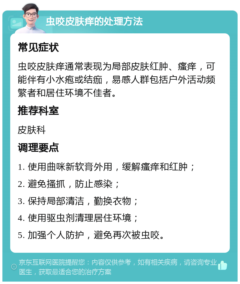 虫咬皮肤痒的处理方法 常见症状 虫咬皮肤痒通常表现为局部皮肤红肿、瘙痒，可能伴有小水疱或结痂，易感人群包括户外活动频繁者和居住环境不佳者。 推荐科室 皮肤科 调理要点 1. 使用曲咪新软膏外用，缓解瘙痒和红肿； 2. 避免搔抓，防止感染； 3. 保持局部清洁，勤换衣物； 4. 使用驱虫剂清理居住环境； 5. 加强个人防护，避免再次被虫咬。