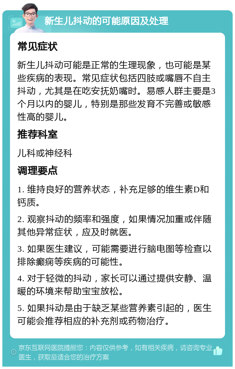 新生儿抖动的可能原因及处理 常见症状 新生儿抖动可能是正常的生理现象，也可能是某些疾病的表现。常见症状包括四肢或嘴唇不自主抖动，尤其是在吃安抚奶嘴时。易感人群主要是3个月以内的婴儿，特别是那些发育不完善或敏感性高的婴儿。 推荐科室 儿科或神经科 调理要点 1. 维持良好的营养状态，补充足够的维生素D和钙质。 2. 观察抖动的频率和强度，如果情况加重或伴随其他异常症状，应及时就医。 3. 如果医生建议，可能需要进行脑电图等检查以排除癫痫等疾病的可能性。 4. 对于轻微的抖动，家长可以通过提供安静、温暖的环境来帮助宝宝放松。 5. 如果抖动是由于缺乏某些营养素引起的，医生可能会推荐相应的补充剂或药物治疗。