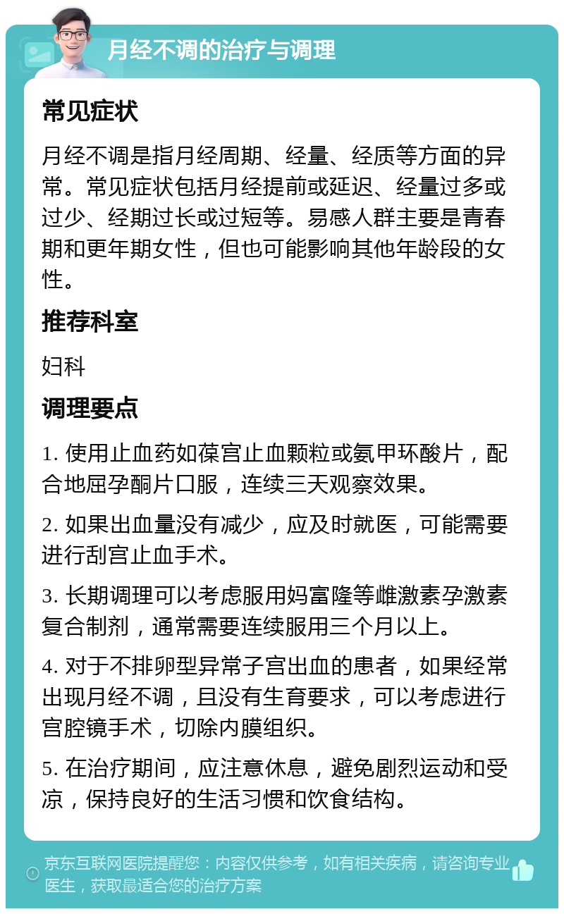 月经不调的治疗与调理 常见症状 月经不调是指月经周期、经量、经质等方面的异常。常见症状包括月经提前或延迟、经量过多或过少、经期过长或过短等。易感人群主要是青春期和更年期女性，但也可能影响其他年龄段的女性。 推荐科室 妇科 调理要点 1. 使用止血药如葆宫止血颗粒或氨甲环酸片，配合地屈孕酮片口服，连续三天观察效果。 2. 如果出血量没有减少，应及时就医，可能需要进行刮宫止血手术。 3. 长期调理可以考虑服用妈富隆等雌激素孕激素复合制剂，通常需要连续服用三个月以上。 4. 对于不排卵型异常子宫出血的患者，如果经常出现月经不调，且没有生育要求，可以考虑进行宫腔镜手术，切除内膜组织。 5. 在治疗期间，应注意休息，避免剧烈运动和受凉，保持良好的生活习惯和饮食结构。