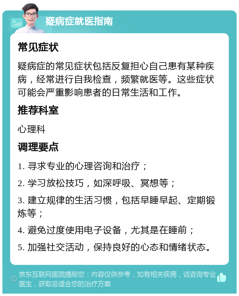 疑病症就医指南 常见症状 疑病症的常见症状包括反复担心自己患有某种疾病，经常进行自我检查，频繁就医等。这些症状可能会严重影响患者的日常生活和工作。 推荐科室 心理科 调理要点 1. 寻求专业的心理咨询和治疗； 2. 学习放松技巧，如深呼吸、冥想等； 3. 建立规律的生活习惯，包括早睡早起、定期锻炼等； 4. 避免过度使用电子设备，尤其是在睡前； 5. 加强社交活动，保持良好的心态和情绪状态。