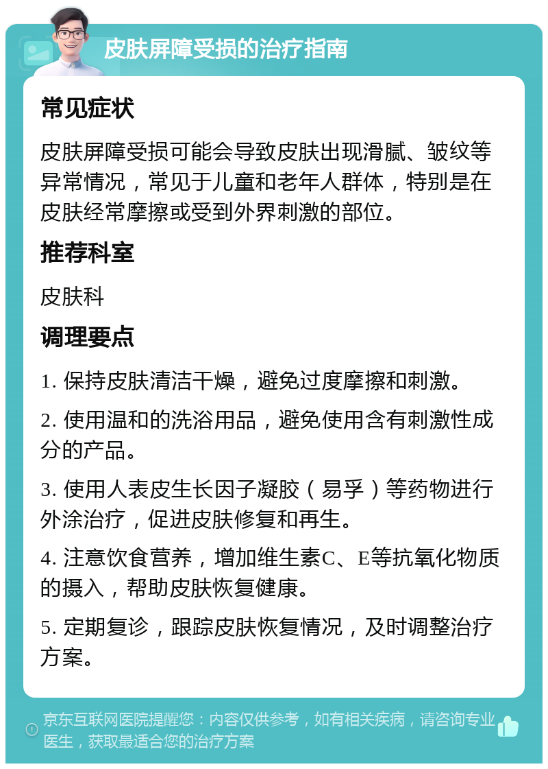 皮肤屏障受损的治疗指南 常见症状 皮肤屏障受损可能会导致皮肤出现滑腻、皱纹等异常情况，常见于儿童和老年人群体，特别是在皮肤经常摩擦或受到外界刺激的部位。 推荐科室 皮肤科 调理要点 1. 保持皮肤清洁干燥，避免过度摩擦和刺激。 2. 使用温和的洗浴用品，避免使用含有刺激性成分的产品。 3. 使用人表皮生长因子凝胶（易孚）等药物进行外涂治疗，促进皮肤修复和再生。 4. 注意饮食营养，增加维生素C、E等抗氧化物质的摄入，帮助皮肤恢复健康。 5. 定期复诊，跟踪皮肤恢复情况，及时调整治疗方案。