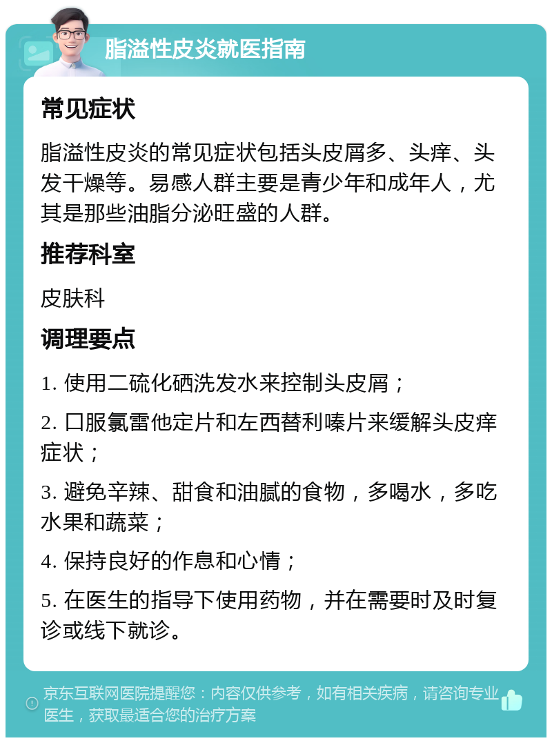 脂溢性皮炎就医指南 常见症状 脂溢性皮炎的常见症状包括头皮屑多、头痒、头发干燥等。易感人群主要是青少年和成年人，尤其是那些油脂分泌旺盛的人群。 推荐科室 皮肤科 调理要点 1. 使用二硫化硒洗发水来控制头皮屑； 2. 口服氯雷他定片和左西替利嗪片来缓解头皮痒症状； 3. 避免辛辣、甜食和油腻的食物，多喝水，多吃水果和蔬菜； 4. 保持良好的作息和心情； 5. 在医生的指导下使用药物，并在需要时及时复诊或线下就诊。