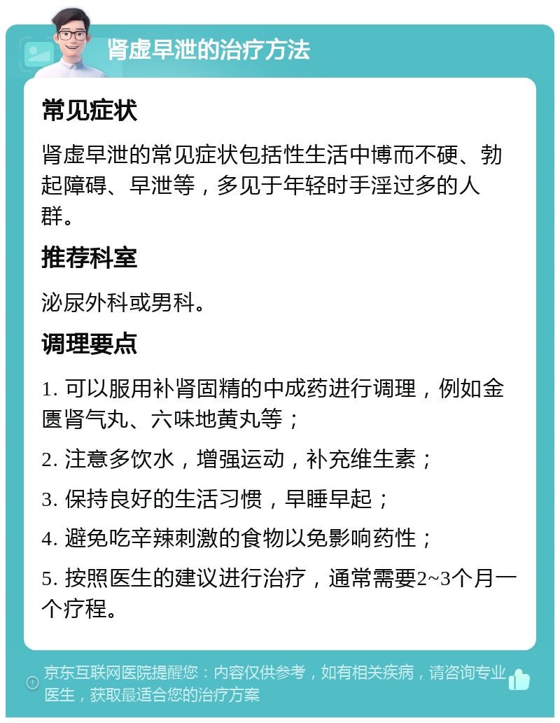 肾虚早泄的治疗方法 常见症状 肾虚早泄的常见症状包括性生活中博而不硬、勃起障碍、早泄等，多见于年轻时手淫过多的人群。 推荐科室 泌尿外科或男科。 调理要点 1. 可以服用补肾固精的中成药进行调理，例如金匮肾气丸、六味地黄丸等； 2. 注意多饮水，增强运动，补充维生素； 3. 保持良好的生活习惯，早睡早起； 4. 避免吃辛辣刺激的食物以免影响药性； 5. 按照医生的建议进行治疗，通常需要2~3个月一个疗程。