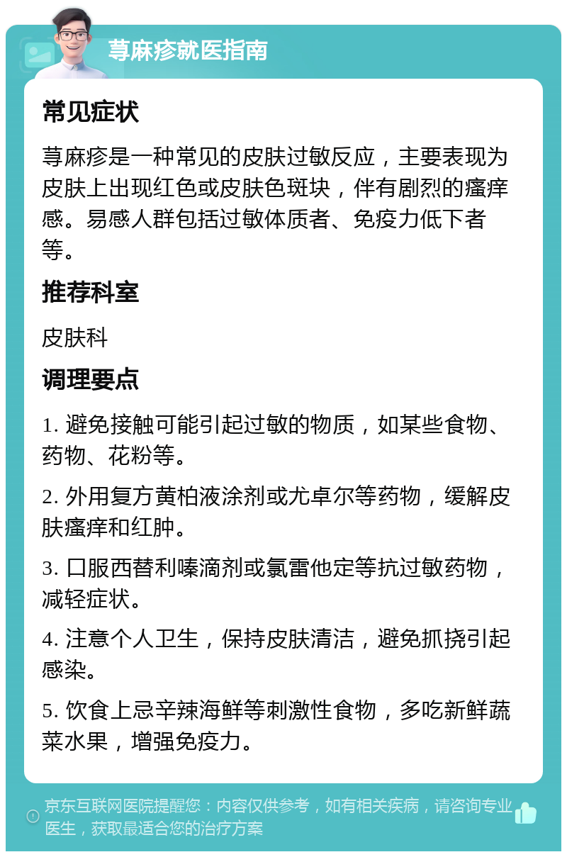 荨麻疹就医指南 常见症状 荨麻疹是一种常见的皮肤过敏反应，主要表现为皮肤上出现红色或皮肤色斑块，伴有剧烈的瘙痒感。易感人群包括过敏体质者、免疫力低下者等。 推荐科室 皮肤科 调理要点 1. 避免接触可能引起过敏的物质，如某些食物、药物、花粉等。 2. 外用复方黄柏液涂剂或尤卓尔等药物，缓解皮肤瘙痒和红肿。 3. 口服西替利嗪滴剂或氯雷他定等抗过敏药物，减轻症状。 4. 注意个人卫生，保持皮肤清洁，避免抓挠引起感染。 5. 饮食上忌辛辣海鲜等刺激性食物，多吃新鲜蔬菜水果，增强免疫力。