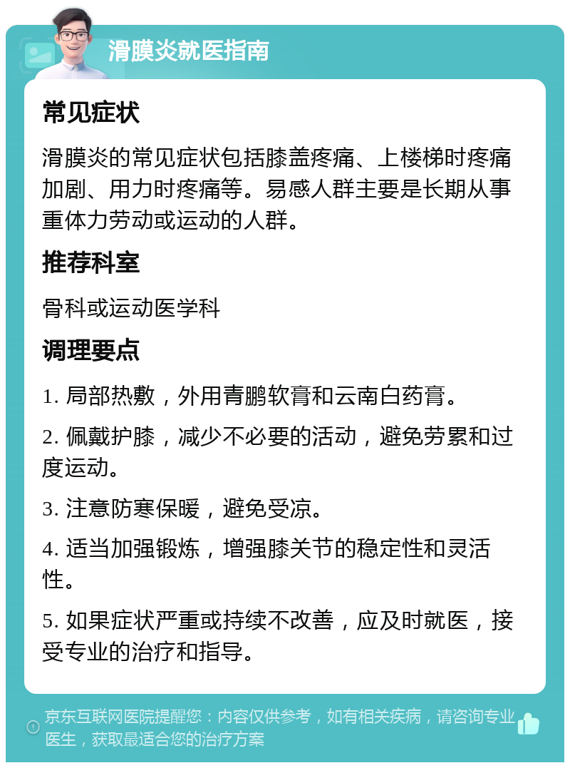 滑膜炎就医指南 常见症状 滑膜炎的常见症状包括膝盖疼痛、上楼梯时疼痛加剧、用力时疼痛等。易感人群主要是长期从事重体力劳动或运动的人群。 推荐科室 骨科或运动医学科 调理要点 1. 局部热敷，外用青鹏软膏和云南白药膏。 2. 佩戴护膝，减少不必要的活动，避免劳累和过度运动。 3. 注意防寒保暖，避免受凉。 4. 适当加强锻炼，增强膝关节的稳定性和灵活性。 5. 如果症状严重或持续不改善，应及时就医，接受专业的治疗和指导。