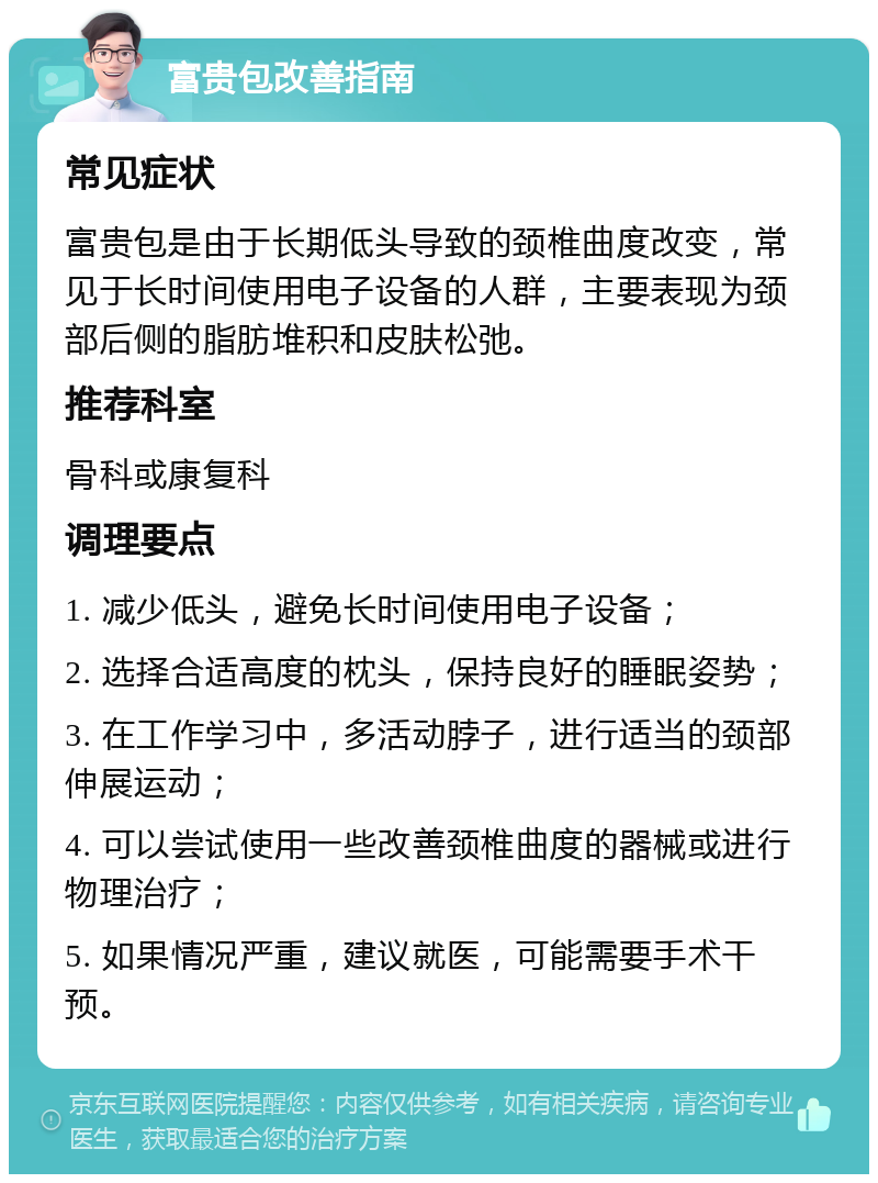 富贵包改善指南 常见症状 富贵包是由于长期低头导致的颈椎曲度改变，常见于长时间使用电子设备的人群，主要表现为颈部后侧的脂肪堆积和皮肤松弛。 推荐科室 骨科或康复科 调理要点 1. 减少低头，避免长时间使用电子设备； 2. 选择合适高度的枕头，保持良好的睡眠姿势； 3. 在工作学习中，多活动脖子，进行适当的颈部伸展运动； 4. 可以尝试使用一些改善颈椎曲度的器械或进行物理治疗； 5. 如果情况严重，建议就医，可能需要手术干预。