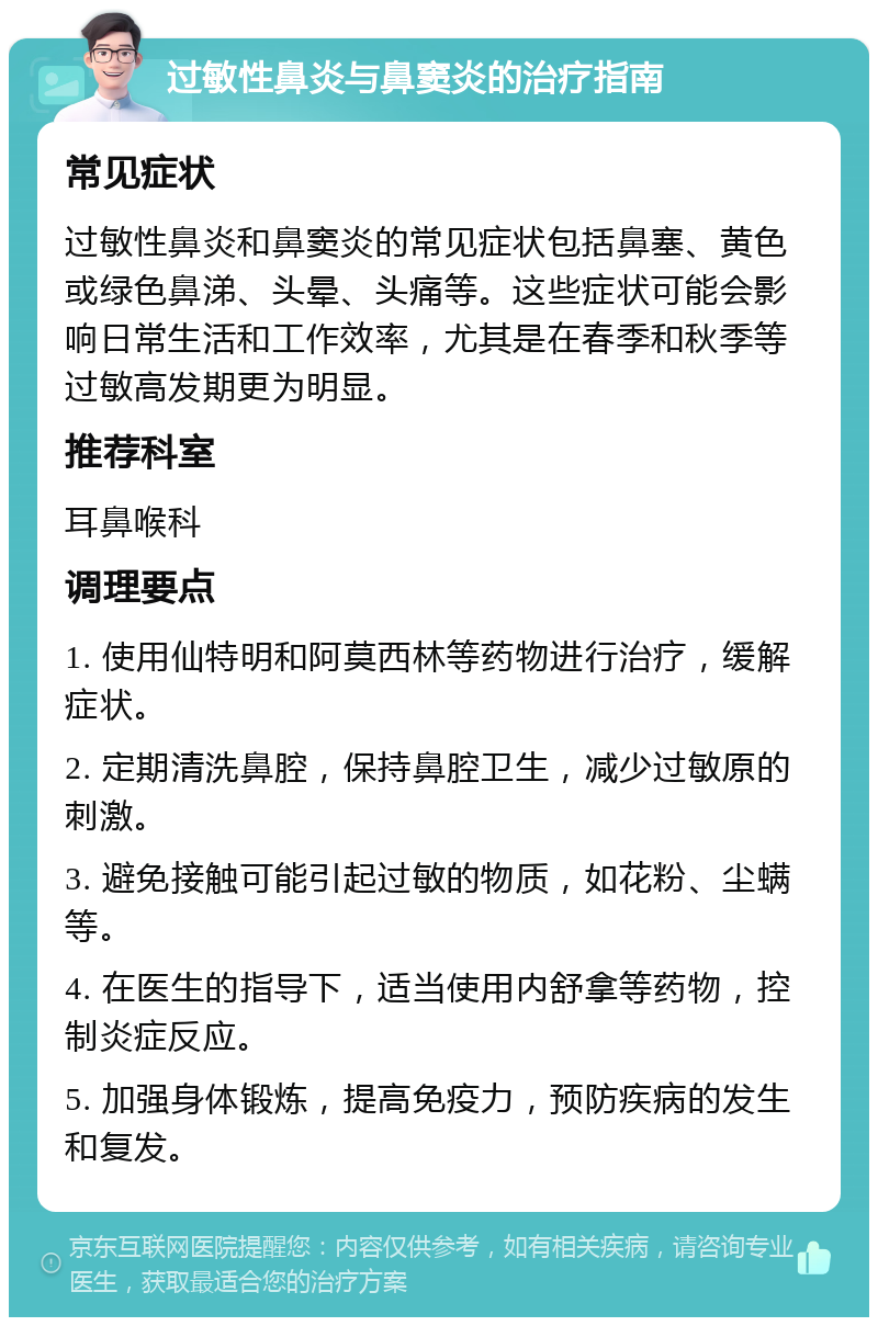 过敏性鼻炎与鼻窦炎的治疗指南 常见症状 过敏性鼻炎和鼻窦炎的常见症状包括鼻塞、黄色或绿色鼻涕、头晕、头痛等。这些症状可能会影响日常生活和工作效率，尤其是在春季和秋季等过敏高发期更为明显。 推荐科室 耳鼻喉科 调理要点 1. 使用仙特明和阿莫西林等药物进行治疗，缓解症状。 2. 定期清洗鼻腔，保持鼻腔卫生，减少过敏原的刺激。 3. 避免接触可能引起过敏的物质，如花粉、尘螨等。 4. 在医生的指导下，适当使用内舒拿等药物，控制炎症反应。 5. 加强身体锻炼，提高免疫力，预防疾病的发生和复发。