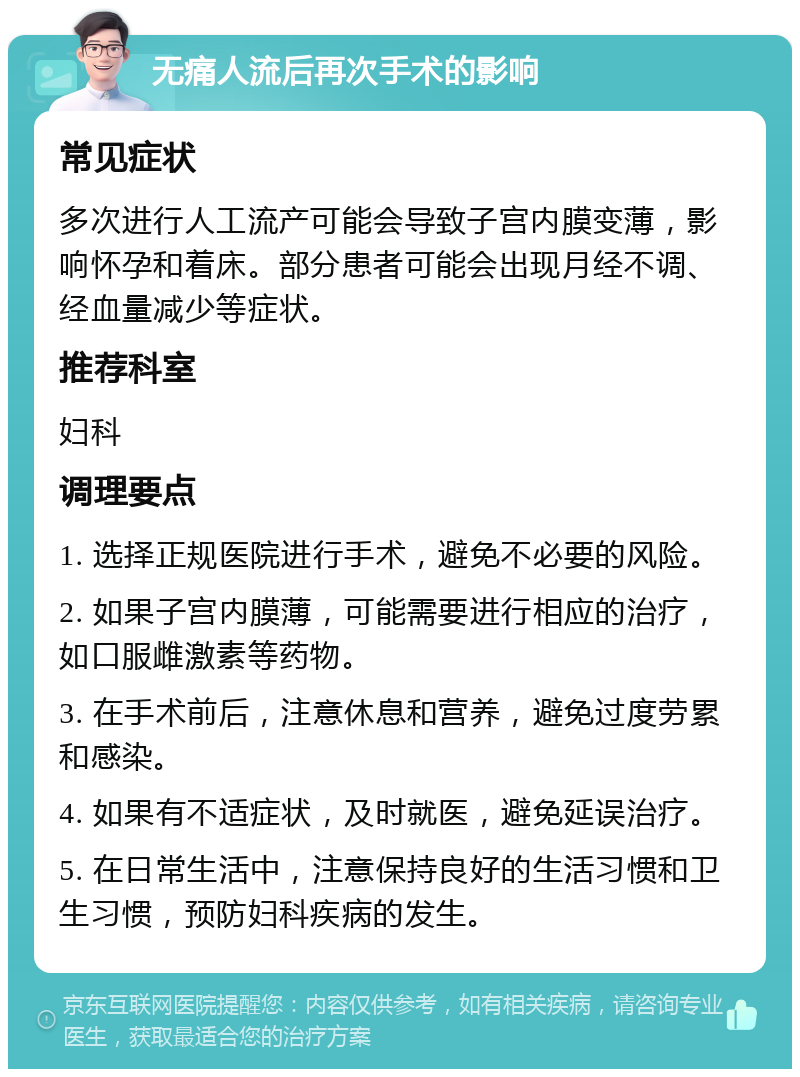 无痛人流后再次手术的影响 常见症状 多次进行人工流产可能会导致子宫内膜变薄，影响怀孕和着床。部分患者可能会出现月经不调、经血量减少等症状。 推荐科室 妇科 调理要点 1. 选择正规医院进行手术，避免不必要的风险。 2. 如果子宫内膜薄，可能需要进行相应的治疗，如口服雌激素等药物。 3. 在手术前后，注意休息和营养，避免过度劳累和感染。 4. 如果有不适症状，及时就医，避免延误治疗。 5. 在日常生活中，注意保持良好的生活习惯和卫生习惯，预防妇科疾病的发生。