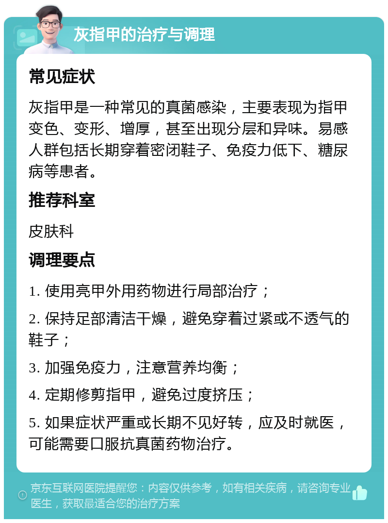 灰指甲的治疗与调理 常见症状 灰指甲是一种常见的真菌感染，主要表现为指甲变色、变形、增厚，甚至出现分层和异味。易感人群包括长期穿着密闭鞋子、免疫力低下、糖尿病等患者。 推荐科室 皮肤科 调理要点 1. 使用亮甲外用药物进行局部治疗； 2. 保持足部清洁干燥，避免穿着过紧或不透气的鞋子； 3. 加强免疫力，注意营养均衡； 4. 定期修剪指甲，避免过度挤压； 5. 如果症状严重或长期不见好转，应及时就医，可能需要口服抗真菌药物治疗。