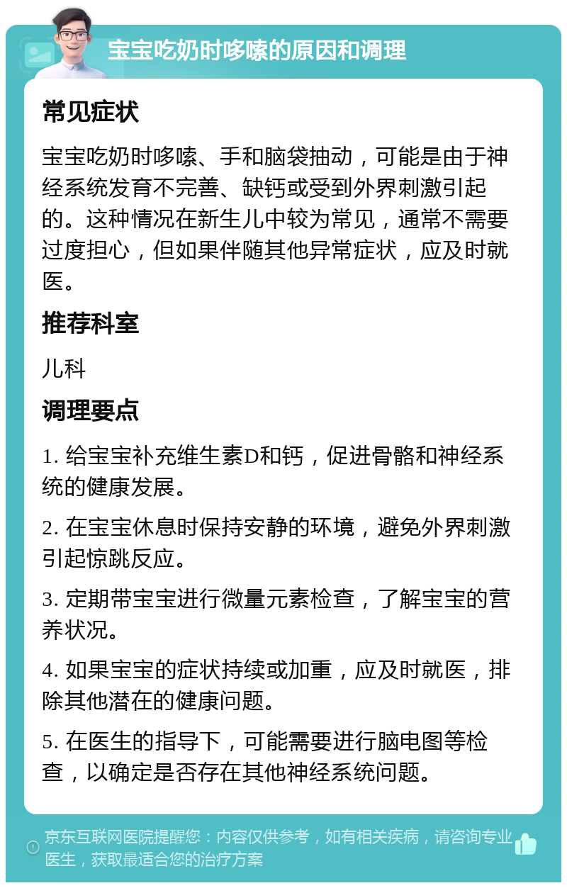 宝宝吃奶时哆嗦的原因和调理 常见症状 宝宝吃奶时哆嗦、手和脑袋抽动，可能是由于神经系统发育不完善、缺钙或受到外界刺激引起的。这种情况在新生儿中较为常见，通常不需要过度担心，但如果伴随其他异常症状，应及时就医。 推荐科室 儿科 调理要点 1. 给宝宝补充维生素D和钙，促进骨骼和神经系统的健康发展。 2. 在宝宝休息时保持安静的环境，避免外界刺激引起惊跳反应。 3. 定期带宝宝进行微量元素检查，了解宝宝的营养状况。 4. 如果宝宝的症状持续或加重，应及时就医，排除其他潜在的健康问题。 5. 在医生的指导下，可能需要进行脑电图等检查，以确定是否存在其他神经系统问题。