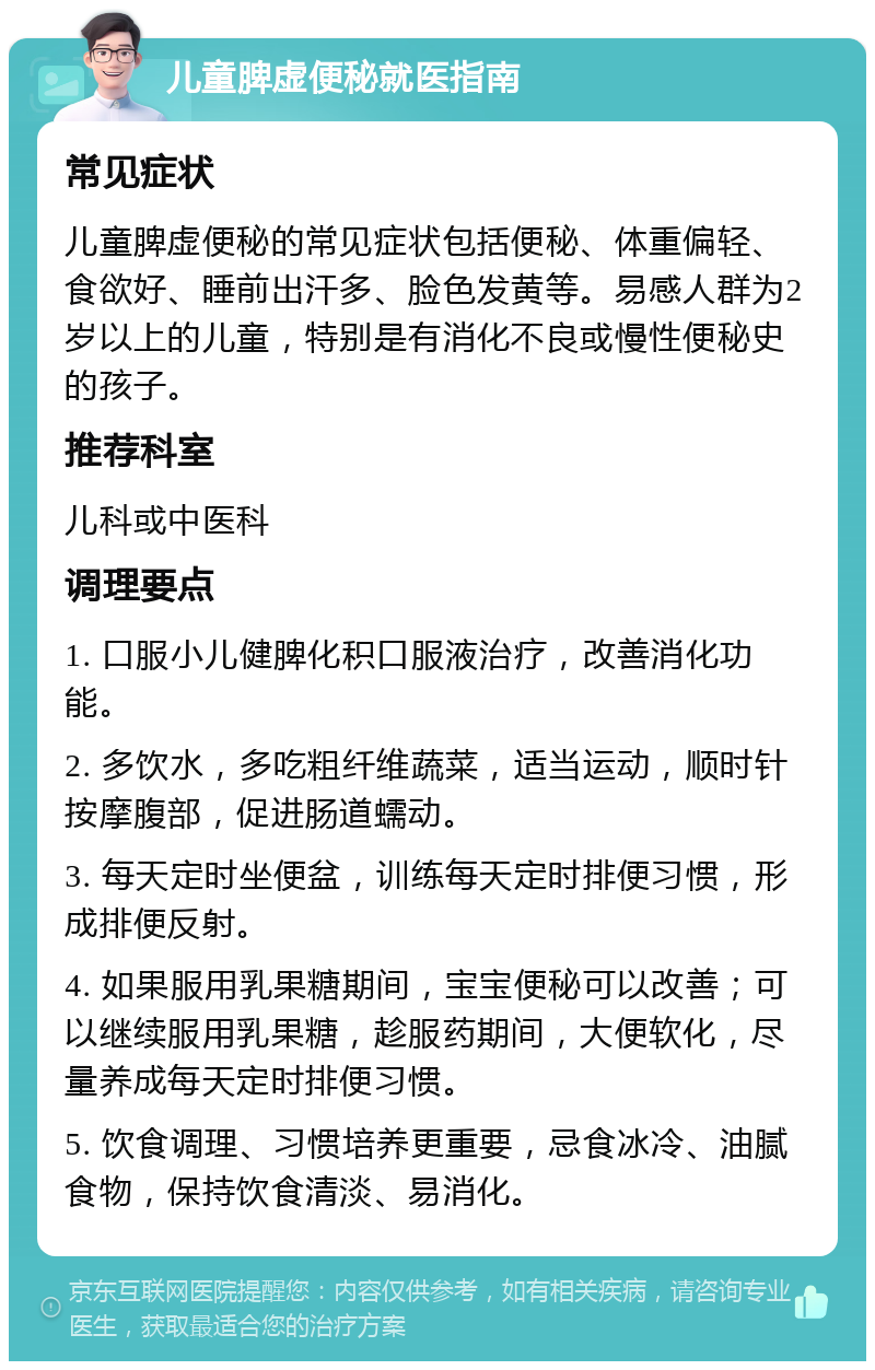 儿童脾虚便秘就医指南 常见症状 儿童脾虚便秘的常见症状包括便秘、体重偏轻、食欲好、睡前出汗多、脸色发黄等。易感人群为2岁以上的儿童，特别是有消化不良或慢性便秘史的孩子。 推荐科室 儿科或中医科 调理要点 1. 口服小儿健脾化积口服液治疗，改善消化功能。 2. 多饮水，多吃粗纤维蔬菜，适当运动，顺时针按摩腹部，促进肠道蠕动。 3. 每天定时坐便盆，训练每天定时排便习惯，形成排便反射。 4. 如果服用乳果糖期间，宝宝便秘可以改善；可以继续服用乳果糖，趁服药期间，大便软化，尽量养成每天定时排便习惯。 5. 饮食调理、习惯培养更重要，忌食冰冷、油腻食物，保持饮食清淡、易消化。