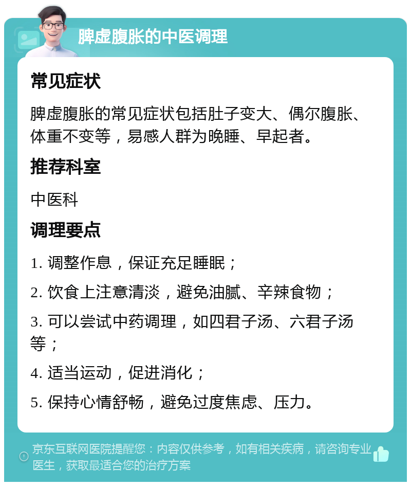 脾虚腹胀的中医调理 常见症状 脾虚腹胀的常见症状包括肚子变大、偶尔腹胀、体重不变等，易感人群为晚睡、早起者。 推荐科室 中医科 调理要点 1. 调整作息，保证充足睡眠； 2. 饮食上注意清淡，避免油腻、辛辣食物； 3. 可以尝试中药调理，如四君子汤、六君子汤等； 4. 适当运动，促进消化； 5. 保持心情舒畅，避免过度焦虑、压力。