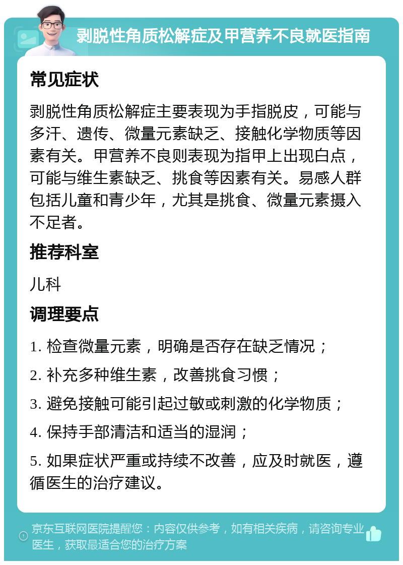 剥脱性角质松解症及甲营养不良就医指南 常见症状 剥脱性角质松解症主要表现为手指脱皮，可能与多汗、遗传、微量元素缺乏、接触化学物质等因素有关。甲营养不良则表现为指甲上出现白点，可能与维生素缺乏、挑食等因素有关。易感人群包括儿童和青少年，尤其是挑食、微量元素摄入不足者。 推荐科室 儿科 调理要点 1. 检查微量元素，明确是否存在缺乏情况； 2. 补充多种维生素，改善挑食习惯； 3. 避免接触可能引起过敏或刺激的化学物质； 4. 保持手部清洁和适当的湿润； 5. 如果症状严重或持续不改善，应及时就医，遵循医生的治疗建议。