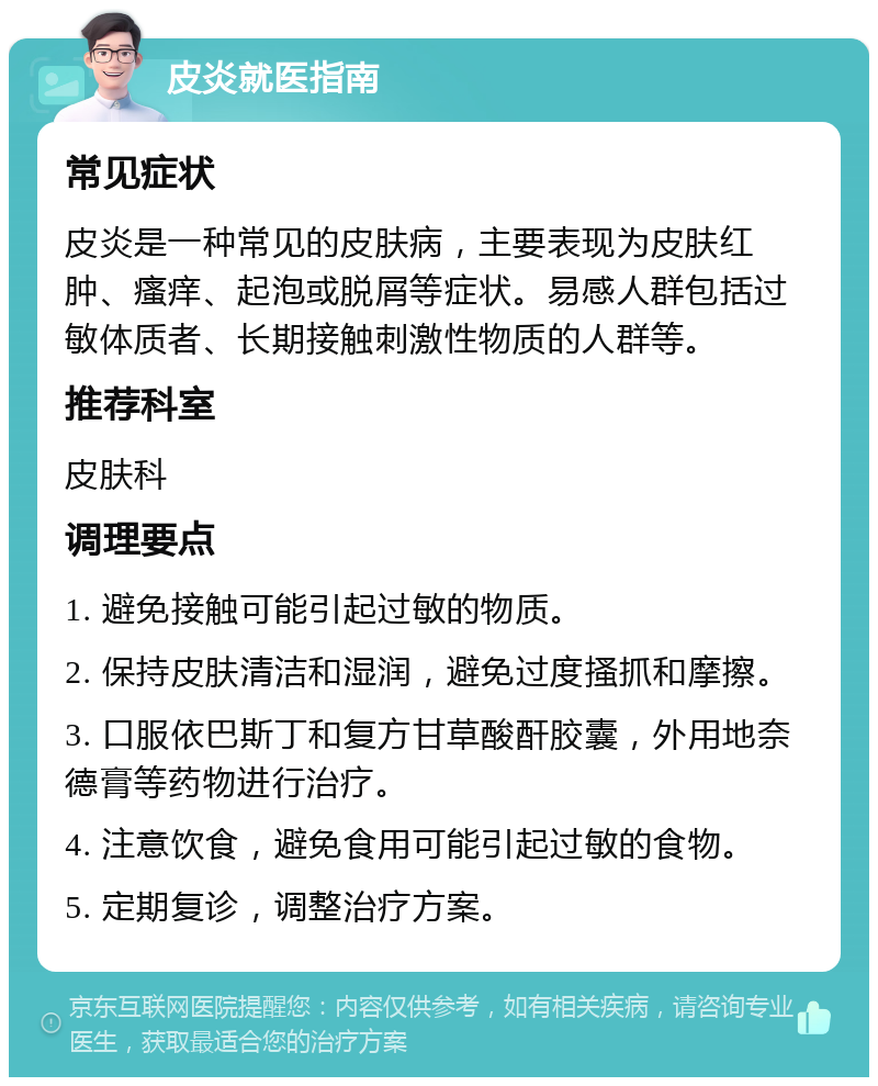 皮炎就医指南 常见症状 皮炎是一种常见的皮肤病，主要表现为皮肤红肿、瘙痒、起泡或脱屑等症状。易感人群包括过敏体质者、长期接触刺激性物质的人群等。 推荐科室 皮肤科 调理要点 1. 避免接触可能引起过敏的物质。 2. 保持皮肤清洁和湿润，避免过度搔抓和摩擦。 3. 口服依巴斯丁和复方甘草酸酐胶囊，外用地奈德膏等药物进行治疗。 4. 注意饮食，避免食用可能引起过敏的食物。 5. 定期复诊，调整治疗方案。