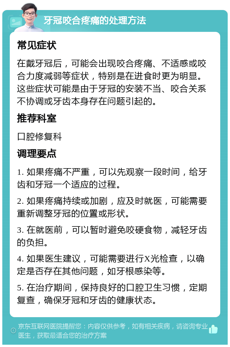 牙冠咬合疼痛的处理方法 常见症状 在戴牙冠后，可能会出现咬合疼痛、不适感或咬合力度减弱等症状，特别是在进食时更为明显。这些症状可能是由于牙冠的安装不当、咬合关系不协调或牙齿本身存在问题引起的。 推荐科室 口腔修复科 调理要点 1. 如果疼痛不严重，可以先观察一段时间，给牙齿和牙冠一个适应的过程。 2. 如果疼痛持续或加剧，应及时就医，可能需要重新调整牙冠的位置或形状。 3. 在就医前，可以暂时避免咬硬食物，减轻牙齿的负担。 4. 如果医生建议，可能需要进行X光检查，以确定是否存在其他问题，如牙根感染等。 5. 在治疗期间，保持良好的口腔卫生习惯，定期复查，确保牙冠和牙齿的健康状态。