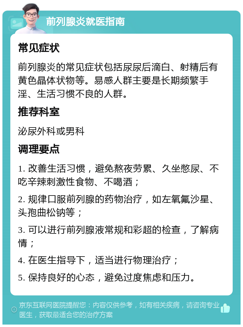 前列腺炎就医指南 常见症状 前列腺炎的常见症状包括尿尿后滴白、射精后有黄色晶体状物等。易感人群主要是长期频繁手淫、生活习惯不良的人群。 推荐科室 泌尿外科或男科 调理要点 1. 改善生活习惯，避免熬夜劳累、久坐憋尿、不吃辛辣刺激性食物、不喝酒； 2. 规律口服前列腺的药物治疗，如左氧氟沙星、头孢曲松钠等； 3. 可以进行前列腺液常规和彩超的检查，了解病情； 4. 在医生指导下，适当进行物理治疗； 5. 保持良好的心态，避免过度焦虑和压力。