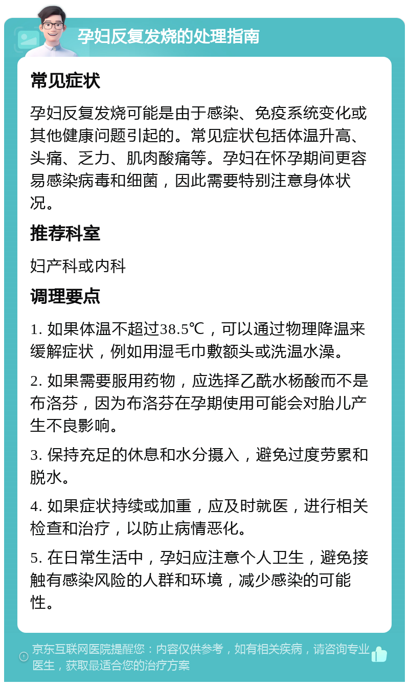 孕妇反复发烧的处理指南 常见症状 孕妇反复发烧可能是由于感染、免疫系统变化或其他健康问题引起的。常见症状包括体温升高、头痛、乏力、肌肉酸痛等。孕妇在怀孕期间更容易感染病毒和细菌，因此需要特别注意身体状况。 推荐科室 妇产科或内科 调理要点 1. 如果体温不超过38.5℃，可以通过物理降温来缓解症状，例如用湿毛巾敷额头或洗温水澡。 2. 如果需要服用药物，应选择乙酰水杨酸而不是布洛芬，因为布洛芬在孕期使用可能会对胎儿产生不良影响。 3. 保持充足的休息和水分摄入，避免过度劳累和脱水。 4. 如果症状持续或加重，应及时就医，进行相关检查和治疗，以防止病情恶化。 5. 在日常生活中，孕妇应注意个人卫生，避免接触有感染风险的人群和环境，减少感染的可能性。