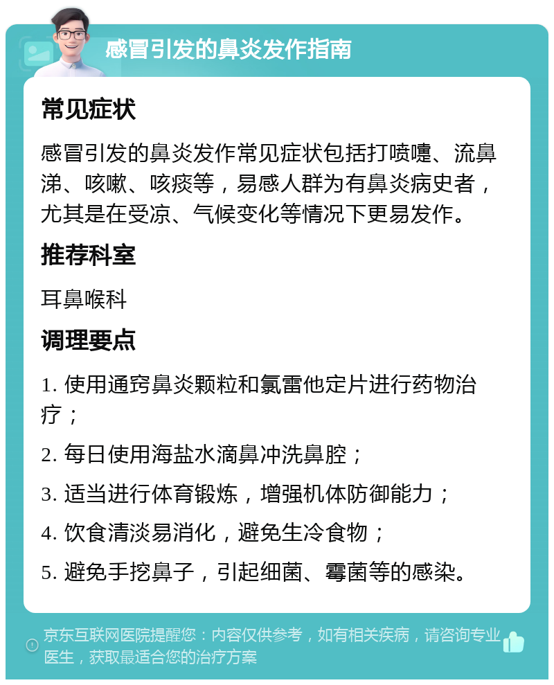 感冒引发的鼻炎发作指南 常见症状 感冒引发的鼻炎发作常见症状包括打喷嚏、流鼻涕、咳嗽、咳痰等，易感人群为有鼻炎病史者，尤其是在受凉、气候变化等情况下更易发作。 推荐科室 耳鼻喉科 调理要点 1. 使用通窍鼻炎颗粒和氯雷他定片进行药物治疗； 2. 每日使用海盐水滴鼻冲洗鼻腔； 3. 适当进行体育锻炼，增强机体防御能力； 4. 饮食清淡易消化，避免生冷食物； 5. 避免手挖鼻子，引起细菌、霉菌等的感染。