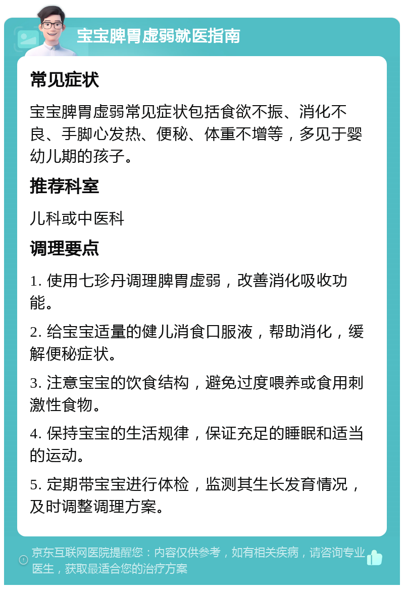 宝宝脾胃虚弱就医指南 常见症状 宝宝脾胃虚弱常见症状包括食欲不振、消化不良、手脚心发热、便秘、体重不增等，多见于婴幼儿期的孩子。 推荐科室 儿科或中医科 调理要点 1. 使用七珍丹调理脾胃虚弱，改善消化吸收功能。 2. 给宝宝适量的健儿消食口服液，帮助消化，缓解便秘症状。 3. 注意宝宝的饮食结构，避免过度喂养或食用刺激性食物。 4. 保持宝宝的生活规律，保证充足的睡眠和适当的运动。 5. 定期带宝宝进行体检，监测其生长发育情况，及时调整调理方案。