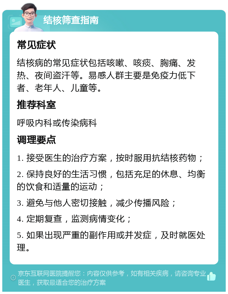 结核筛查指南 常见症状 结核病的常见症状包括咳嗽、咳痰、胸痛、发热、夜间盗汗等。易感人群主要是免疫力低下者、老年人、儿童等。 推荐科室 呼吸内科或传染病科 调理要点 1. 接受医生的治疗方案，按时服用抗结核药物； 2. 保持良好的生活习惯，包括充足的休息、均衡的饮食和适量的运动； 3. 避免与他人密切接触，减少传播风险； 4. 定期复查，监测病情变化； 5. 如果出现严重的副作用或并发症，及时就医处理。