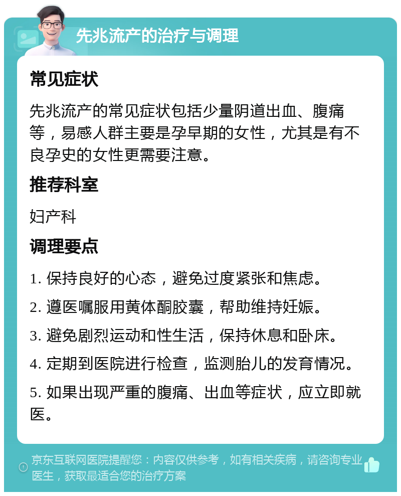 先兆流产的治疗与调理 常见症状 先兆流产的常见症状包括少量阴道出血、腹痛等，易感人群主要是孕早期的女性，尤其是有不良孕史的女性更需要注意。 推荐科室 妇产科 调理要点 1. 保持良好的心态，避免过度紧张和焦虑。 2. 遵医嘱服用黄体酮胶囊，帮助维持妊娠。 3. 避免剧烈运动和性生活，保持休息和卧床。 4. 定期到医院进行检查，监测胎儿的发育情况。 5. 如果出现严重的腹痛、出血等症状，应立即就医。