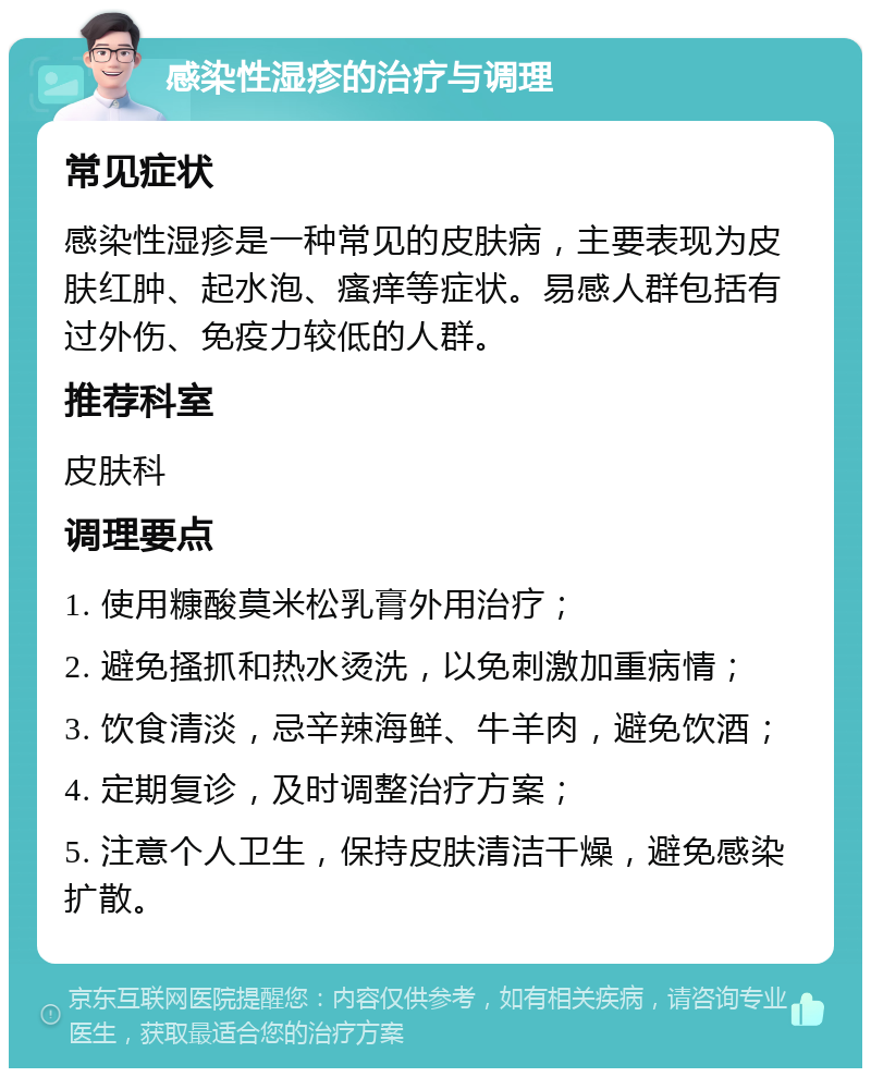 感染性湿疹的治疗与调理 常见症状 感染性湿疹是一种常见的皮肤病，主要表现为皮肤红肿、起水泡、瘙痒等症状。易感人群包括有过外伤、免疫力较低的人群。 推荐科室 皮肤科 调理要点 1. 使用糠酸莫米松乳膏外用治疗； 2. 避免搔抓和热水烫洗，以免刺激加重病情； 3. 饮食清淡，忌辛辣海鲜、牛羊肉，避免饮酒； 4. 定期复诊，及时调整治疗方案； 5. 注意个人卫生，保持皮肤清洁干燥，避免感染扩散。