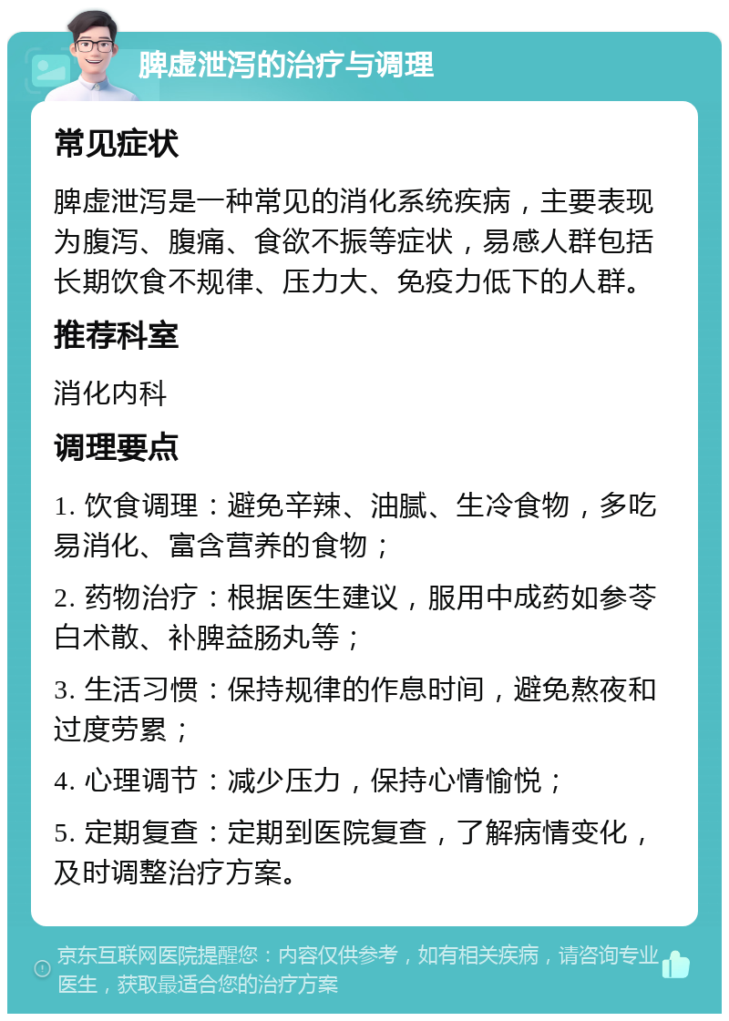 脾虚泄泻的治疗与调理 常见症状 脾虚泄泻是一种常见的消化系统疾病，主要表现为腹泻、腹痛、食欲不振等症状，易感人群包括长期饮食不规律、压力大、免疫力低下的人群。 推荐科室 消化内科 调理要点 1. 饮食调理：避免辛辣、油腻、生冷食物，多吃易消化、富含营养的食物； 2. 药物治疗：根据医生建议，服用中成药如参苓白术散、补脾益肠丸等； 3. 生活习惯：保持规律的作息时间，避免熬夜和过度劳累； 4. 心理调节：减少压力，保持心情愉悦； 5. 定期复查：定期到医院复查，了解病情变化，及时调整治疗方案。