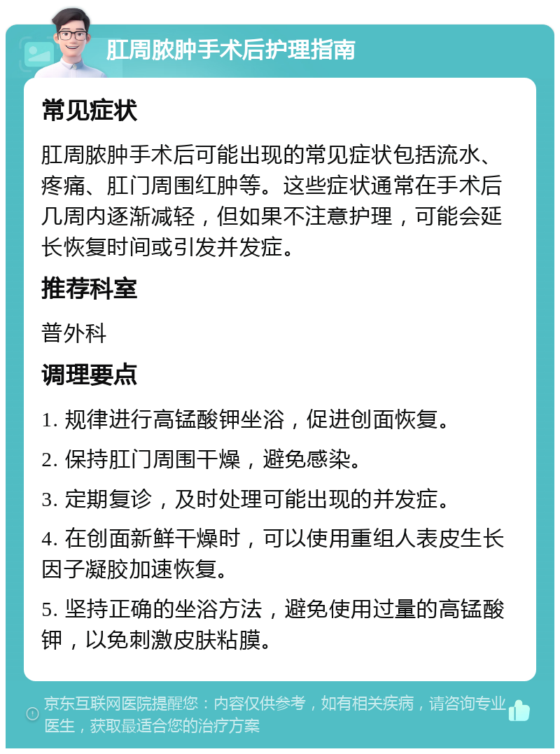 肛周脓肿手术后护理指南 常见症状 肛周脓肿手术后可能出现的常见症状包括流水、疼痛、肛门周围红肿等。这些症状通常在手术后几周内逐渐减轻，但如果不注意护理，可能会延长恢复时间或引发并发症。 推荐科室 普外科 调理要点 1. 规律进行高锰酸钾坐浴，促进创面恢复。 2. 保持肛门周围干燥，避免感染。 3. 定期复诊，及时处理可能出现的并发症。 4. 在创面新鲜干燥时，可以使用重组人表皮生长因子凝胶加速恢复。 5. 坚持正确的坐浴方法，避免使用过量的高锰酸钾，以免刺激皮肤粘膜。