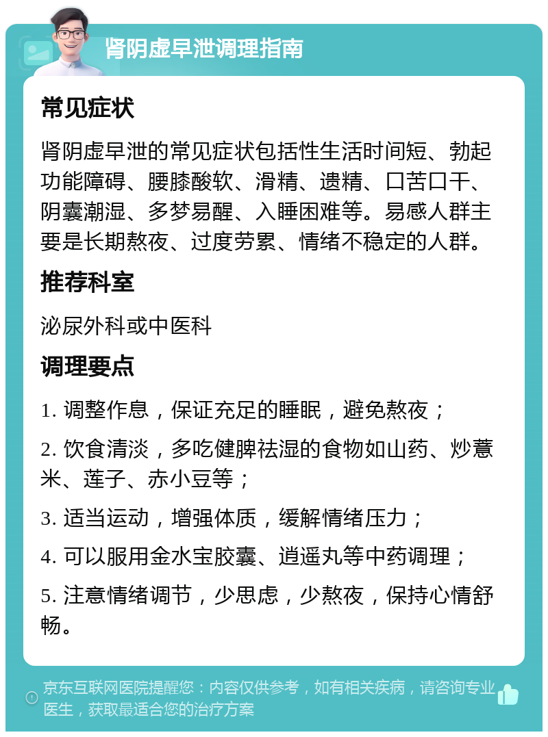 肾阴虚早泄调理指南 常见症状 肾阴虚早泄的常见症状包括性生活时间短、勃起功能障碍、腰膝酸软、滑精、遗精、口苦口干、阴囊潮湿、多梦易醒、入睡困难等。易感人群主要是长期熬夜、过度劳累、情绪不稳定的人群。 推荐科室 泌尿外科或中医科 调理要点 1. 调整作息，保证充足的睡眠，避免熬夜； 2. 饮食清淡，多吃健脾祛湿的食物如山药、炒薏米、莲子、赤小豆等； 3. 适当运动，增强体质，缓解情绪压力； 4. 可以服用金水宝胶囊、逍遥丸等中药调理； 5. 注意情绪调节，少思虑，少熬夜，保持心情舒畅。