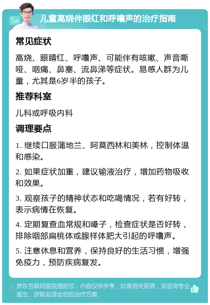 儿童高烧伴眼红和呼噜声的治疗指南 常见症状 高烧、眼睛红、呼噜声、可能伴有咳嗽、声音嘶哑、咽痛、鼻塞、流鼻涕等症状。易感人群为儿童，尤其是6岁半的孩子。 推荐科室 儿科或呼吸内科 调理要点 1. 继续口服蒲地兰、阿莫西林和美林，控制体温和感染。 2. 如果症状加重，建议输液治疗，增加药物吸收和效果。 3. 观察孩子的精神状态和吃喝情况，若有好转，表示病情在恢复。 4. 定期复查血常规和嗓子，检查症状是否好转，排除咽部扁桃体或腺样体肥大引起的呼噜声。 5. 注意休息和营养，保持良好的生活习惯，增强免疫力，预防疾病复发。