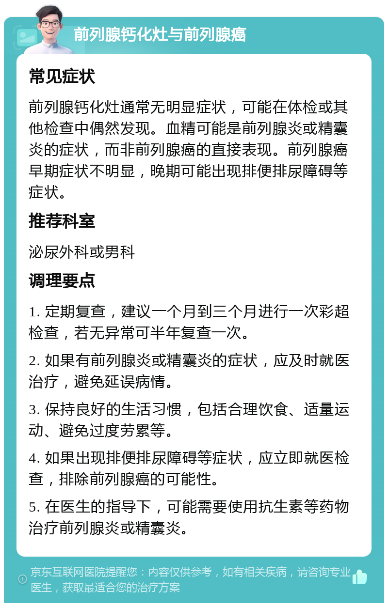 前列腺钙化灶与前列腺癌 常见症状 前列腺钙化灶通常无明显症状，可能在体检或其他检查中偶然发现。血精可能是前列腺炎或精囊炎的症状，而非前列腺癌的直接表现。前列腺癌早期症状不明显，晚期可能出现排便排尿障碍等症状。 推荐科室 泌尿外科或男科 调理要点 1. 定期复查，建议一个月到三个月进行一次彩超检查，若无异常可半年复查一次。 2. 如果有前列腺炎或精囊炎的症状，应及时就医治疗，避免延误病情。 3. 保持良好的生活习惯，包括合理饮食、适量运动、避免过度劳累等。 4. 如果出现排便排尿障碍等症状，应立即就医检查，排除前列腺癌的可能性。 5. 在医生的指导下，可能需要使用抗生素等药物治疗前列腺炎或精囊炎。