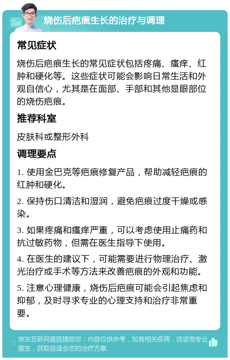 烧伤后疤痕生长的治疗与调理 常见症状 烧伤后疤痕生长的常见症状包括疼痛、瘙痒、红肿和硬化等。这些症状可能会影响日常生活和外观自信心，尤其是在面部、手部和其他显眼部位的烧伤疤痕。 推荐科室 皮肤科或整形外科 调理要点 1. 使用金巴克等疤痕修复产品，帮助减轻疤痕的红肿和硬化。 2. 保持伤口清洁和湿润，避免疤痕过度干燥或感染。 3. 如果疼痛和瘙痒严重，可以考虑使用止痛药和抗过敏药物，但需在医生指导下使用。 4. 在医生的建议下，可能需要进行物理治疗、激光治疗或手术等方法来改善疤痕的外观和功能。 5. 注意心理健康，烧伤后疤痕可能会引起焦虑和抑郁，及时寻求专业的心理支持和治疗非常重要。