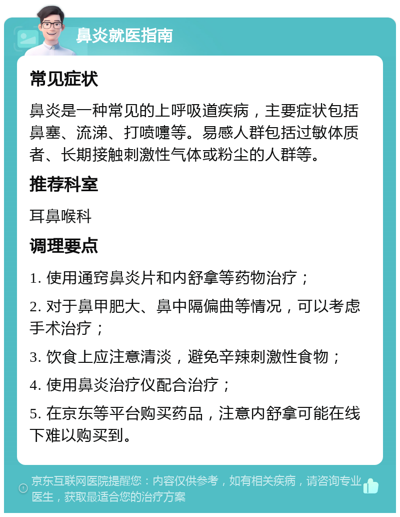 鼻炎就医指南 常见症状 鼻炎是一种常见的上呼吸道疾病，主要症状包括鼻塞、流涕、打喷嚏等。易感人群包括过敏体质者、长期接触刺激性气体或粉尘的人群等。 推荐科室 耳鼻喉科 调理要点 1. 使用通窍鼻炎片和内舒拿等药物治疗； 2. 对于鼻甲肥大、鼻中隔偏曲等情况，可以考虑手术治疗； 3. 饮食上应注意清淡，避免辛辣刺激性食物； 4. 使用鼻炎治疗仪配合治疗； 5. 在京东等平台购买药品，注意内舒拿可能在线下难以购买到。