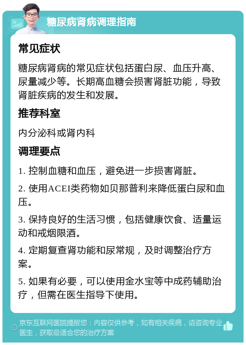 糖尿病肾病调理指南 常见症状 糖尿病肾病的常见症状包括蛋白尿、血压升高、尿量减少等。长期高血糖会损害肾脏功能，导致肾脏疾病的发生和发展。 推荐科室 内分泌科或肾内科 调理要点 1. 控制血糖和血压，避免进一步损害肾脏。 2. 使用ACEI类药物如贝那普利来降低蛋白尿和血压。 3. 保持良好的生活习惯，包括健康饮食、适量运动和戒烟限酒。 4. 定期复查肾功能和尿常规，及时调整治疗方案。 5. 如果有必要，可以使用金水宝等中成药辅助治疗，但需在医生指导下使用。