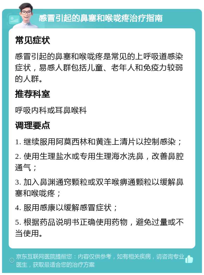 感冒引起的鼻塞和喉咙疼治疗指南 常见症状 感冒引起的鼻塞和喉咙疼是常见的上呼吸道感染症状，易感人群包括儿童、老年人和免疫力较弱的人群。 推荐科室 呼吸内科或耳鼻喉科 调理要点 1. 继续服用阿莫西林和黄连上清片以控制感染； 2. 使用生理盐水或专用生理海水洗鼻，改善鼻腔通气； 3. 加入鼻渊通窍颗粒或双羊喉痹通颗粒以缓解鼻塞和喉咙疼； 4. 服用感康以缓解感冒症状； 5. 根据药品说明书正确使用药物，避免过量或不当使用。