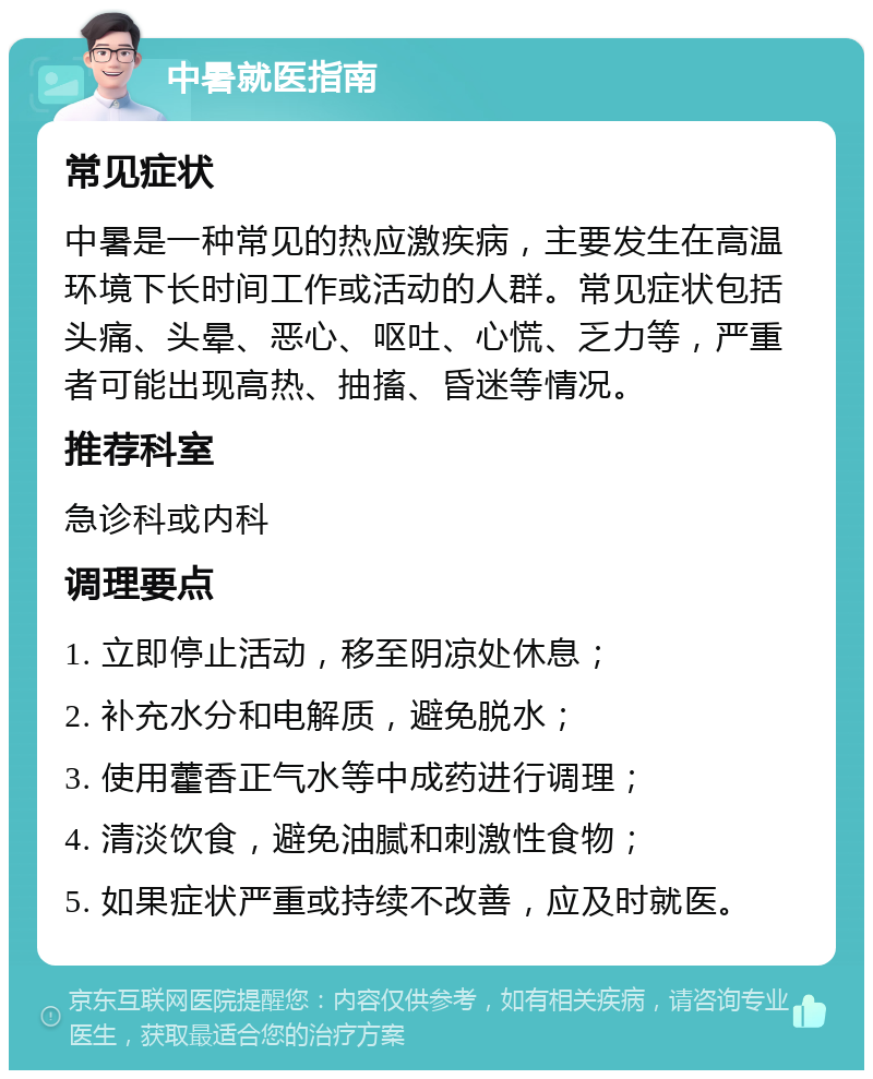 中暑就医指南 常见症状 中暑是一种常见的热应激疾病，主要发生在高温环境下长时间工作或活动的人群。常见症状包括头痛、头晕、恶心、呕吐、心慌、乏力等，严重者可能出现高热、抽搐、昏迷等情况。 推荐科室 急诊科或内科 调理要点 1. 立即停止活动，移至阴凉处休息； 2. 补充水分和电解质，避免脱水； 3. 使用藿香正气水等中成药进行调理； 4. 清淡饮食，避免油腻和刺激性食物； 5. 如果症状严重或持续不改善，应及时就医。