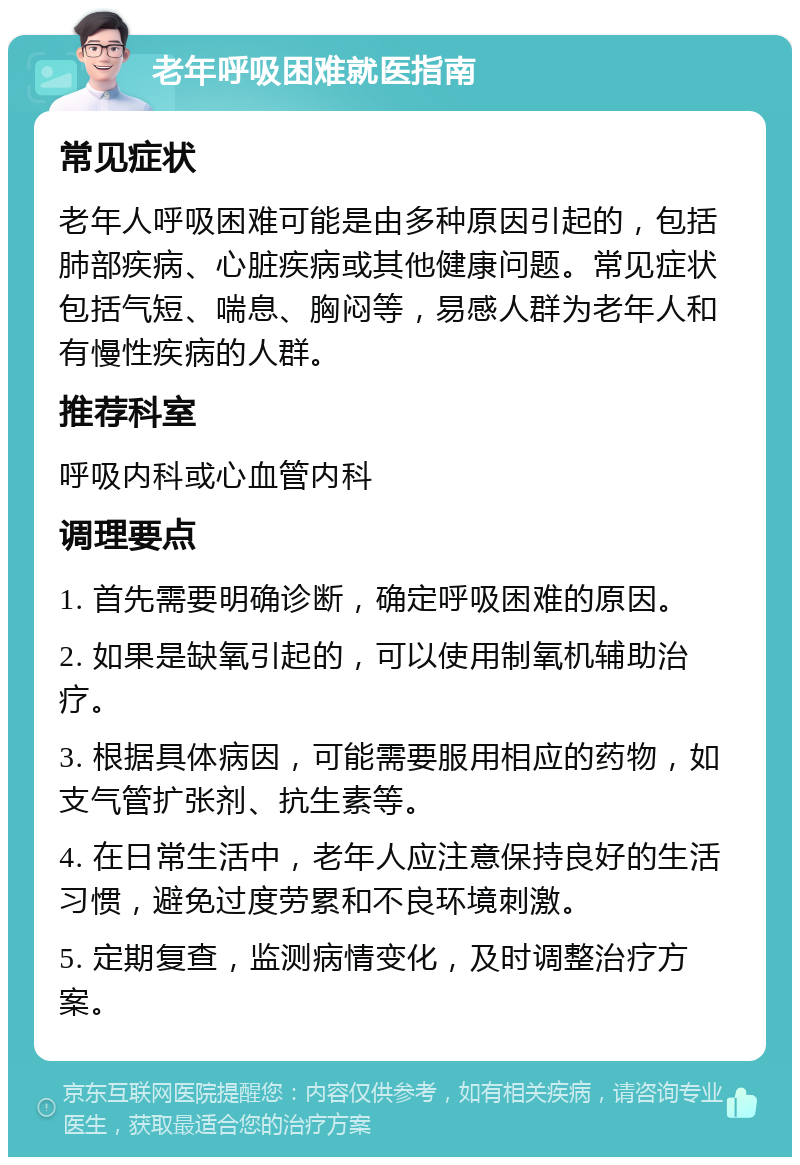 老年呼吸困难就医指南 常见症状 老年人呼吸困难可能是由多种原因引起的，包括肺部疾病、心脏疾病或其他健康问题。常见症状包括气短、喘息、胸闷等，易感人群为老年人和有慢性疾病的人群。 推荐科室 呼吸内科或心血管内科 调理要点 1. 首先需要明确诊断，确定呼吸困难的原因。 2. 如果是缺氧引起的，可以使用制氧机辅助治疗。 3. 根据具体病因，可能需要服用相应的药物，如支气管扩张剂、抗生素等。 4. 在日常生活中，老年人应注意保持良好的生活习惯，避免过度劳累和不良环境刺激。 5. 定期复查，监测病情变化，及时调整治疗方案。