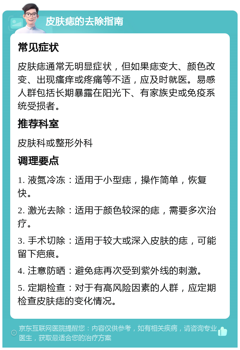 皮肤痣的去除指南 常见症状 皮肤痣通常无明显症状，但如果痣变大、颜色改变、出现瘙痒或疼痛等不适，应及时就医。易感人群包括长期暴露在阳光下、有家族史或免疫系统受损者。 推荐科室 皮肤科或整形外科 调理要点 1. 液氮冷冻：适用于小型痣，操作简单，恢复快。 2. 激光去除：适用于颜色较深的痣，需要多次治疗。 3. 手术切除：适用于较大或深入皮肤的痣，可能留下疤痕。 4. 注意防晒：避免痣再次受到紫外线的刺激。 5. 定期检查：对于有高风险因素的人群，应定期检查皮肤痣的变化情况。