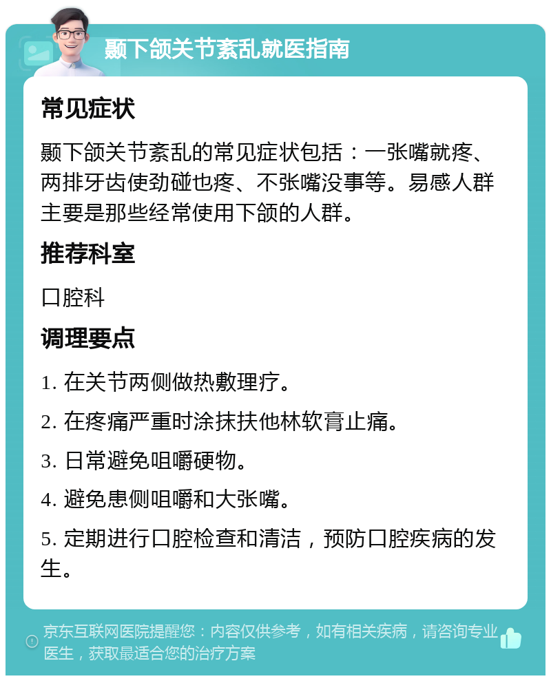 颞下颌关节紊乱就医指南 常见症状 颞下颌关节紊乱的常见症状包括：一张嘴就疼、两排牙齿使劲碰也疼、不张嘴没事等。易感人群主要是那些经常使用下颌的人群。 推荐科室 口腔科 调理要点 1. 在关节两侧做热敷理疗。 2. 在疼痛严重时涂抹扶他林软膏止痛。 3. 日常避免咀嚼硬物。 4. 避免患侧咀嚼和大张嘴。 5. 定期进行口腔检查和清洁，预防口腔疾病的发生。