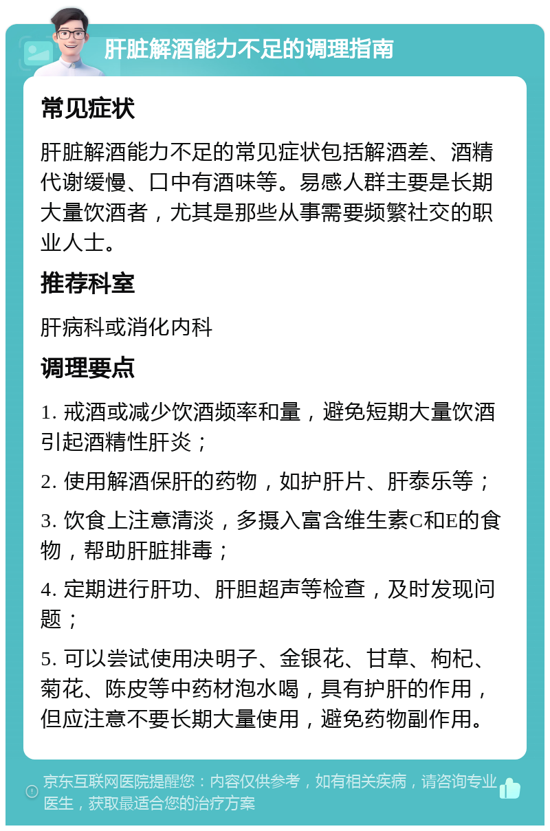 肝脏解酒能力不足的调理指南 常见症状 肝脏解酒能力不足的常见症状包括解酒差、酒精代谢缓慢、口中有酒味等。易感人群主要是长期大量饮酒者，尤其是那些从事需要频繁社交的职业人士。 推荐科室 肝病科或消化内科 调理要点 1. 戒酒或减少饮酒频率和量，避免短期大量饮酒引起酒精性肝炎； 2. 使用解酒保肝的药物，如护肝片、肝泰乐等； 3. 饮食上注意清淡，多摄入富含维生素C和E的食物，帮助肝脏排毒； 4. 定期进行肝功、肝胆超声等检查，及时发现问题； 5. 可以尝试使用决明子、金银花、甘草、枸杞、菊花、陈皮等中药材泡水喝，具有护肝的作用，但应注意不要长期大量使用，避免药物副作用。