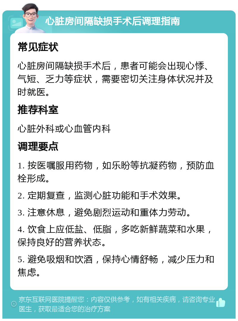 心脏房间隔缺损手术后调理指南 常见症状 心脏房间隔缺损手术后，患者可能会出现心悸、气短、乏力等症状，需要密切关注身体状况并及时就医。 推荐科室 心脏外科或心血管内科 调理要点 1. 按医嘱服用药物，如乐盼等抗凝药物，预防血栓形成。 2. 定期复查，监测心脏功能和手术效果。 3. 注意休息，避免剧烈运动和重体力劳动。 4. 饮食上应低盐、低脂，多吃新鲜蔬菜和水果，保持良好的营养状态。 5. 避免吸烟和饮酒，保持心情舒畅，减少压力和焦虑。