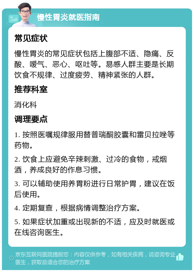 慢性胃炎就医指南 常见症状 慢性胃炎的常见症状包括上腹部不适、隐痛、反酸、嗳气、恶心、呕吐等。易感人群主要是长期饮食不规律、过度疲劳、精神紧张的人群。 推荐科室 消化科 调理要点 1. 按照医嘱规律服用替普瑞酮胶囊和雷贝拉唑等药物。 2. 饮食上应避免辛辣刺激、过冷的食物，戒烟酒，养成良好的作息习惯。 3. 可以辅助使用养胃粉进行日常护胃，建议在饭后使用。 4. 定期复查，根据病情调整治疗方案。 5. 如果症状加重或出现新的不适，应及时就医或在线咨询医生。