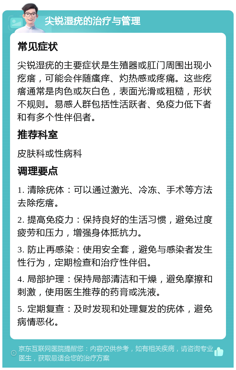 尖锐湿疣的治疗与管理 常见症状 尖锐湿疣的主要症状是生殖器或肛门周围出现小疙瘩，可能会伴随瘙痒、灼热感或疼痛。这些疙瘩通常是肉色或灰白色，表面光滑或粗糙，形状不规则。易感人群包括性活跃者、免疫力低下者和有多个性伴侣者。 推荐科室 皮肤科或性病科 调理要点 1. 清除疣体：可以通过激光、冷冻、手术等方法去除疙瘩。 2. 提高免疫力：保持良好的生活习惯，避免过度疲劳和压力，增强身体抵抗力。 3. 防止再感染：使用安全套，避免与感染者发生性行为，定期检查和治疗性伴侣。 4. 局部护理：保持局部清洁和干燥，避免摩擦和刺激，使用医生推荐的药膏或洗液。 5. 定期复查：及时发现和处理复发的疣体，避免病情恶化。