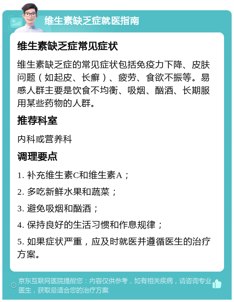 维生素缺乏症就医指南 维生素缺乏症常见症状 维生素缺乏症的常见症状包括免疫力下降、皮肤问题（如起皮、长癣）、疲劳、食欲不振等。易感人群主要是饮食不均衡、吸烟、酗酒、长期服用某些药物的人群。 推荐科室 内科或营养科 调理要点 1. 补充维生素C和维生素A； 2. 多吃新鲜水果和蔬菜； 3. 避免吸烟和酗酒； 4. 保持良好的生活习惯和作息规律； 5. 如果症状严重，应及时就医并遵循医生的治疗方案。