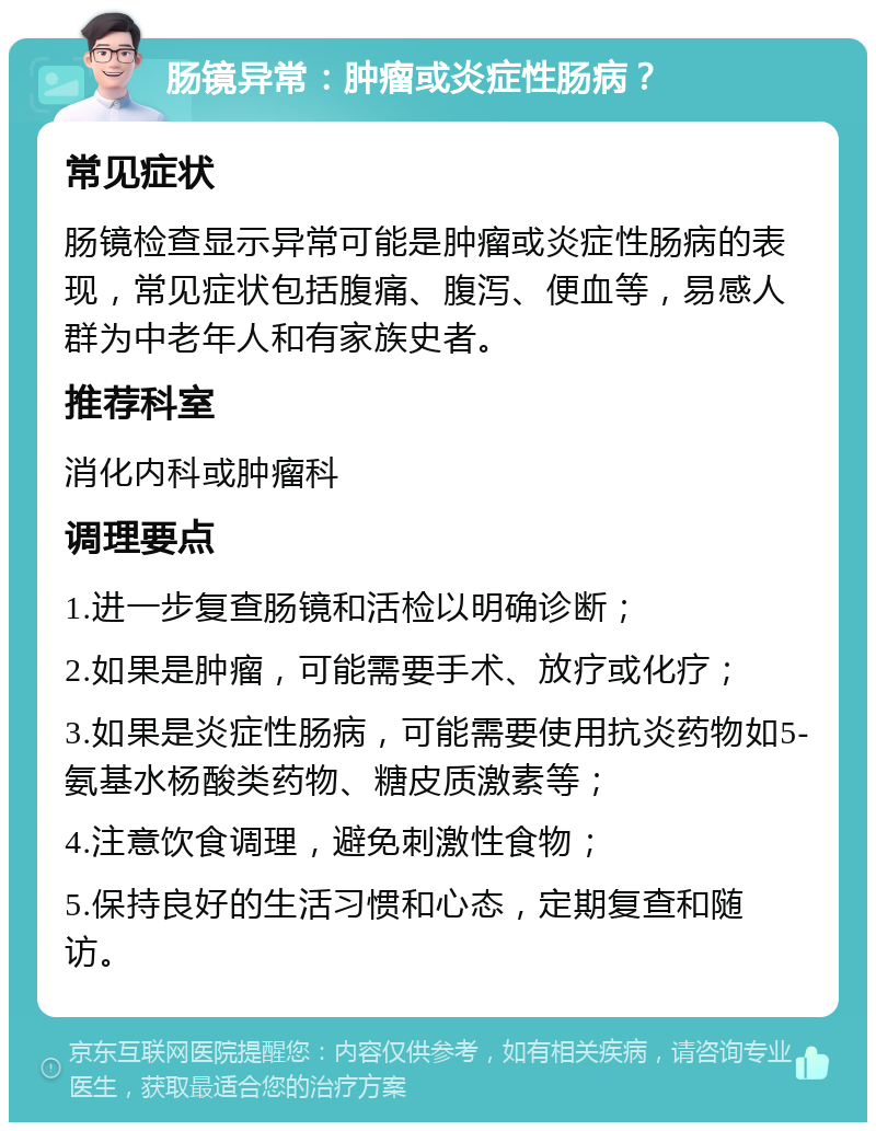 肠镜异常：肿瘤或炎症性肠病？ 常见症状 肠镜检查显示异常可能是肿瘤或炎症性肠病的表现，常见症状包括腹痛、腹泻、便血等，易感人群为中老年人和有家族史者。 推荐科室 消化内科或肿瘤科 调理要点 1.进一步复查肠镜和活检以明确诊断； 2.如果是肿瘤，可能需要手术、放疗或化疗； 3.如果是炎症性肠病，可能需要使用抗炎药物如5-氨基水杨酸类药物、糖皮质激素等； 4.注意饮食调理，避免刺激性食物； 5.保持良好的生活习惯和心态，定期复查和随访。